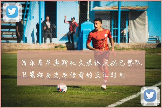 马尔基尼奥斯社交媒体庆祝巴黎队卫冕称历史与传奇的交汇时刻