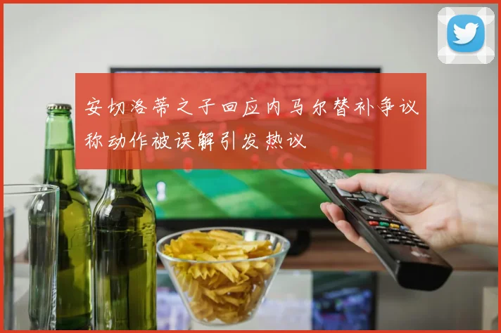安切洛蒂之子回应内马尔替补争议称动作被误解引发热议