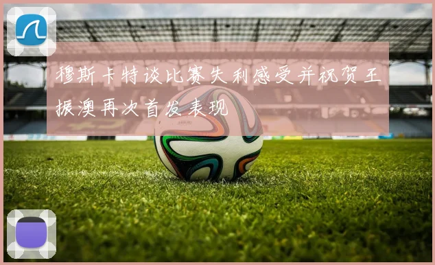 穆斯卡特谈比赛失利感受并祝贺王振澳再次首发表现