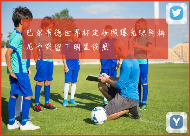 巴尔韦德世界杯定妆照曝光琼阿梅尼冲突留下明显伤痕