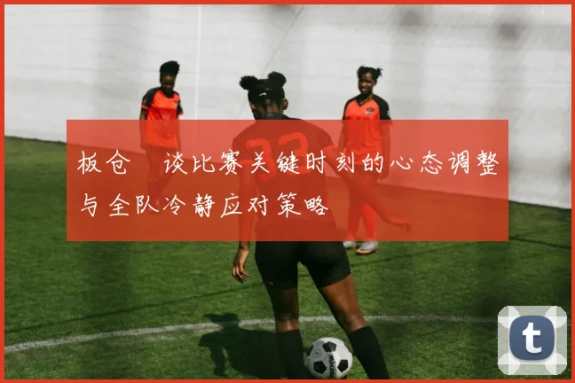 板仓滉谈比赛关键时刻的心态调整与全队冷静应对策略