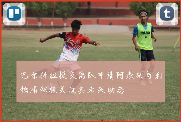 巴尔科拉提交离队申请阿森纳与利物浦积极关注其未来动态