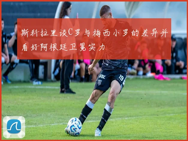 斯科拉里谈C罗与梅西小罗的差异并看好阿根廷卫冕实力
