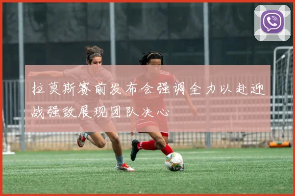 拉莫斯赛前发布会强调全力以赴迎战强敌展现团队决心