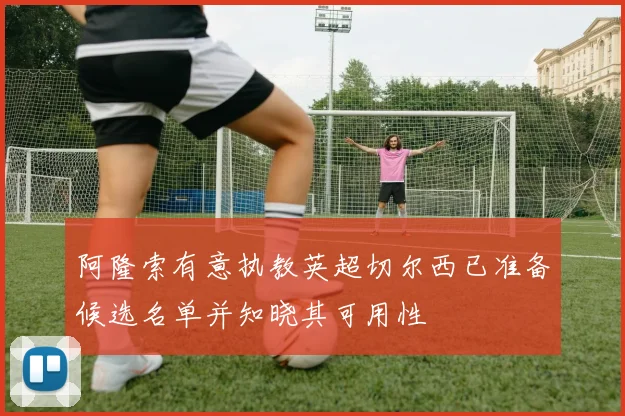 阿隆索有意执教英超切尔西已准备候选名单并知晓其可用性