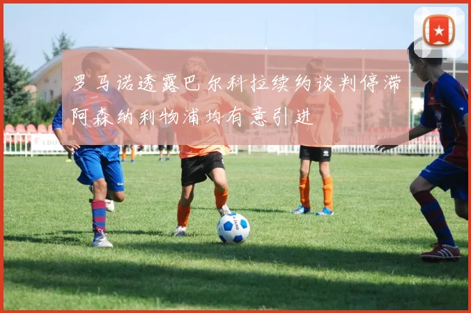 罗马诺透露巴尔科拉续约谈判停滞阿森纳利物浦均有意引进