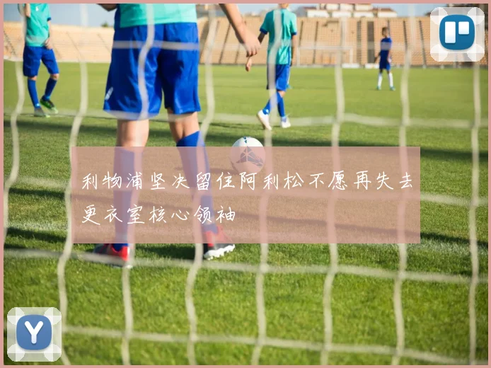 利物浦坚决留住阿利松不愿再失去更衣室核心领袖
