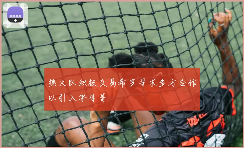热火队积极交易希罗寻求多方合作以引入字母哥