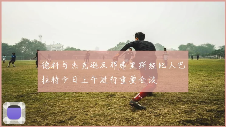 德科与杰克逊及邓弗里斯经纪人巴拉特今日上午进行重要会谈